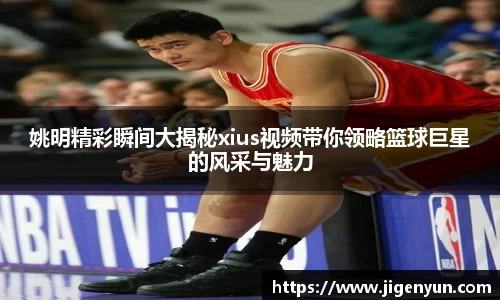 姚明精彩瞬间大揭秘xius视频带你领略篮球巨星的风采与魅力